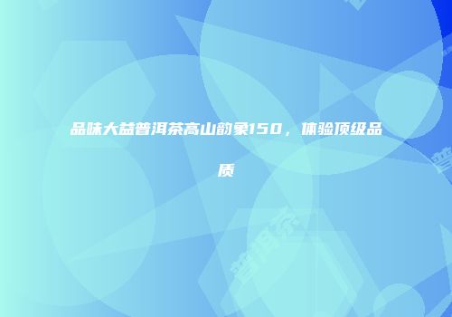 品味大益普洱茶高山韵象150，体验顶级品质