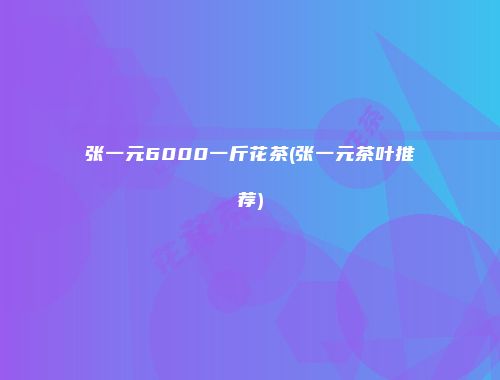 张一元6000一斤花茶(张一元茶叶推荐)