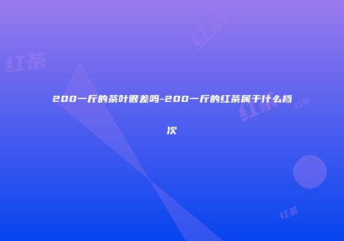 200一斤的茶叶很差吗-200一斤的红茶属于什么档次