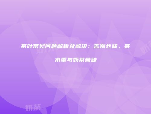 茶叶常见问题解析及解决：告别仓味、茶水重与奶茶苦味