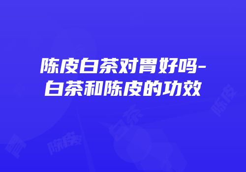 陈皮白茶对胃好吗-白茶和陈皮的功效
