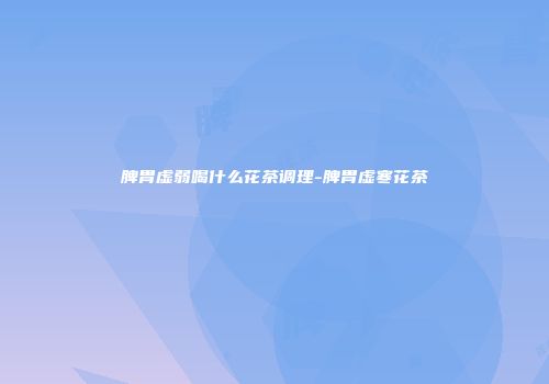 脾胃虚弱喝什么花茶调理-脾胃虚寒花茶