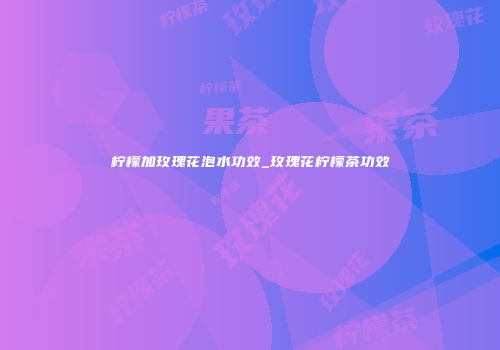 柠檬加玫瑰花泡水功效_玫瑰花柠檬茶功效