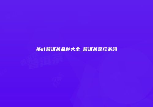 茶叶普洱茶品种大全_普洱茶是红茶吗