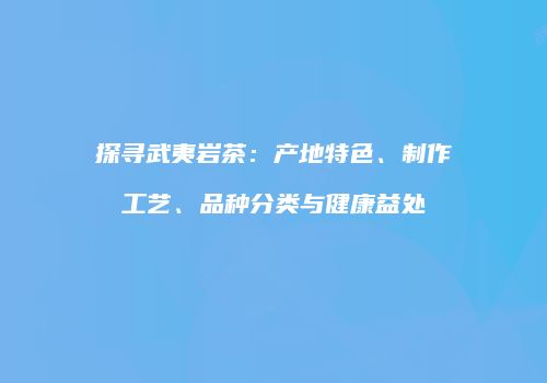 探寻武夷岩茶：产地特色、制作工艺、品种分类与健康益处
