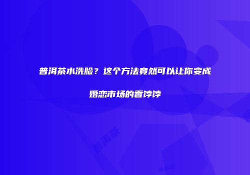普洱茶水洗脸？这个方法竟然可以让你变成婚恋市场的香饽饽