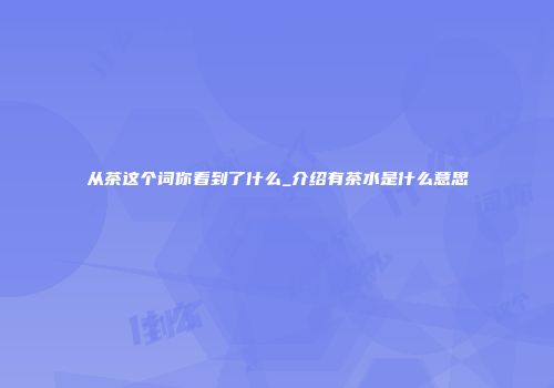 从茶这个词你看到了什么_介绍有茶水是什么意思