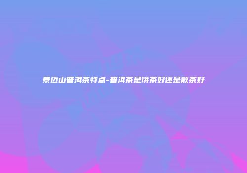 景迈山普洱茶特点-普洱茶是饼茶好还是散茶好