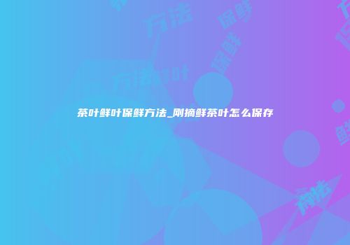 茶叶鲜叶保鲜方法_刚摘鲜茶叶怎么保存