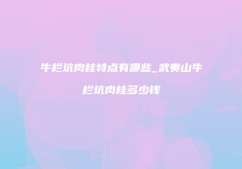 牛栏坑肉桂特点有哪些_武夷山牛栏坑肉桂多少钱