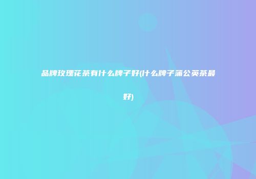 品牌玫瑰花茶有什么牌子好(什么牌子蒲公英茶最好)