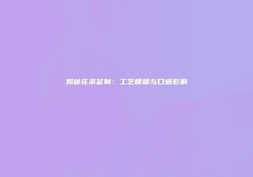 揭秘花茶窨制：工艺精髓与口感影响