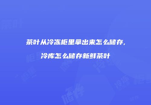 茶叶从冷冻柜里拿出来怎么储存,冷库怎么储存新鲜茶叶