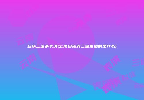 白族三道茶表演(云南白族的三道茶指的是什么)