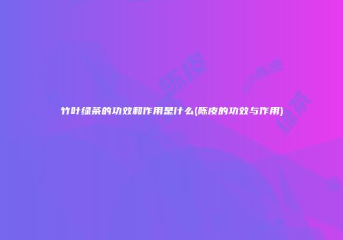 竹叶绿茶的功效和作用是什么(陈皮的功效与作用)