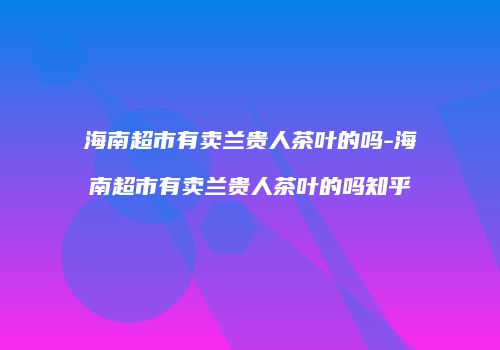 海南超市有卖兰贵人茶叶的吗-海南超市有卖兰贵人茶叶的吗知乎