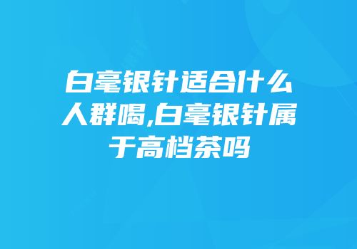 白毫银针适合什么人群喝,白毫银针属于高档茶吗