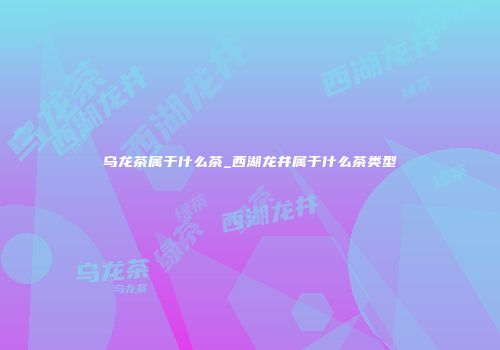 乌龙茶属于什么茶_西湖龙井属于什么茶类型