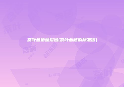 茶叶含硒量排名(茶叶含硒的标准值)