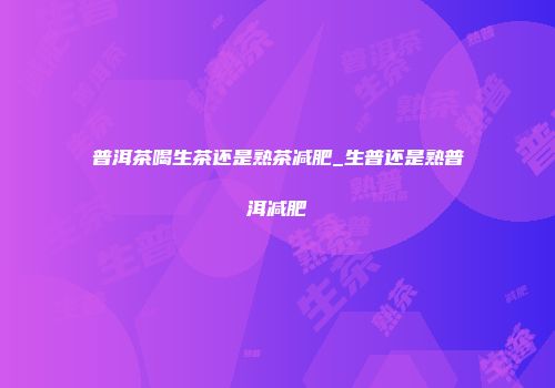 普洱茶喝生茶还是熟茶减肥_生普还是熟普洱减肥