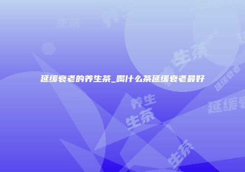 延缓衰老的养生茶_喝什么茶延缓衰老最好