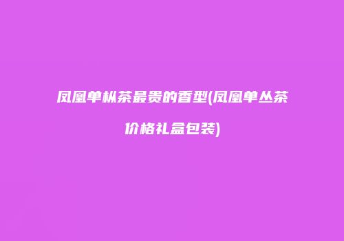 凤凰单枞茶最贵的香型(凤凰单丛茶价格礼盒包装)