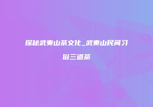 探秘武夷山茶文化_武夷山民间习俗三道茶