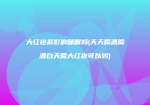 大红袍茶影响睡眠吗(天天喝酒喝酒白天喝大红袍可以吗)