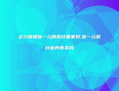 正兴德和张一元的茶叶哪家好,张一元茶叶杭州有卖吗