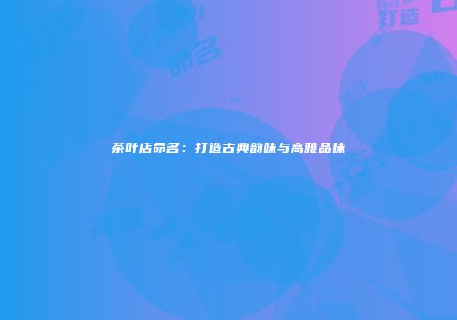 茶叶店命名：打造古典韵味与高雅品味