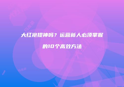 大红袍提神吗？运营新人必须掌握的10个高效方法