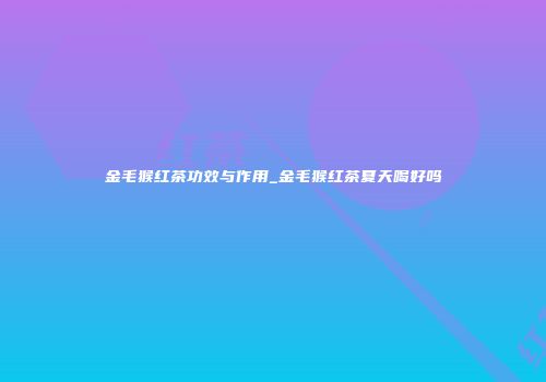 金毛猴红茶功效与作用_金毛猴红茶夏天喝好吗