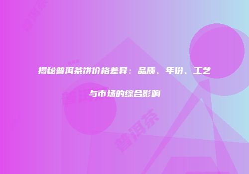 揭秘普洱茶饼价格差异：品质、年份、工艺与市场的综合影响