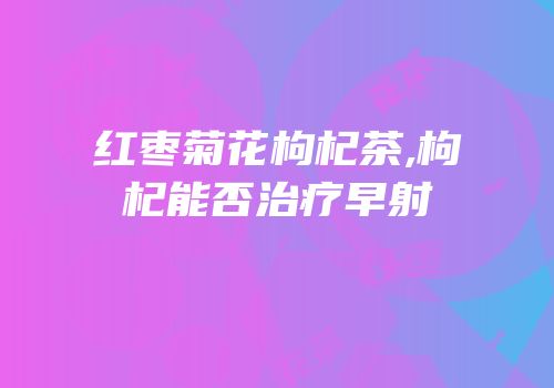 红枣菊花枸杞茶,枸杞能否治疗早射