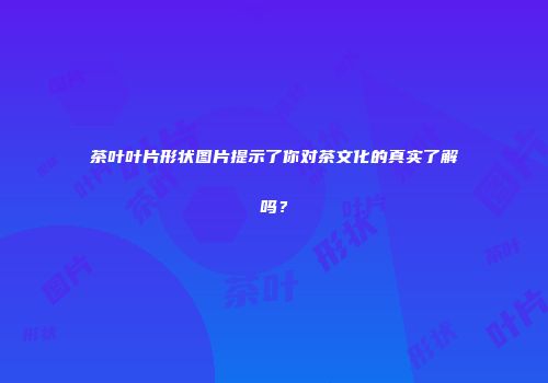 茶叶叶片形状图片提示了你对茶文化的真实了解吗？