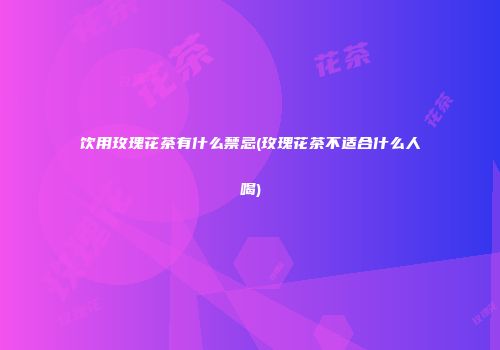 饮用玫瑰花茶有什么禁忌(玫瑰花茶不适合什么人喝)