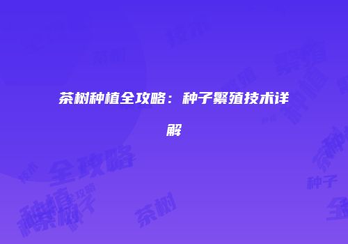 茶树种植全攻略：种子繁殖技术详解