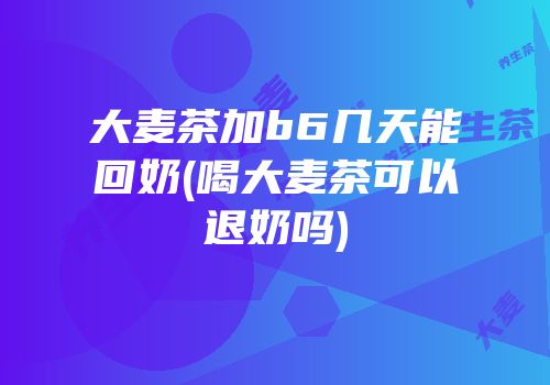 大麦茶加b6几天能回奶(喝大麦茶可以退奶吗)