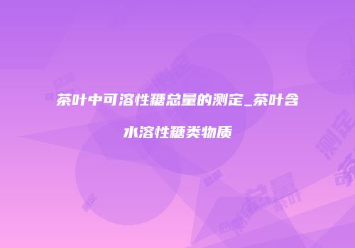 茶叶中可溶性糖总量的测定_茶叶含水溶性糖类物质