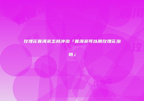 玫瑰花普洱茶怎样冲泡「普洱茶可以用玫瑰花泡吗」