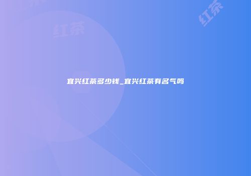 宜兴红茶多少钱_宜兴红茶有名气吗