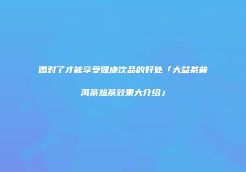 喝对了才能享受健康饮品的好处「大益茶普洱茶熟茶效果大介绍」