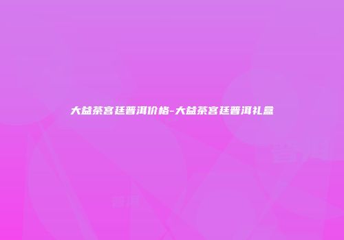 大益茶宫廷普洱价格-大益茶宫廷普洱礼盒