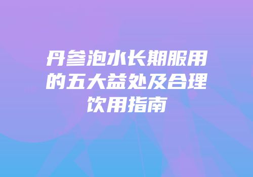 丹参泡水长期服用的五大益处及合理饮用指南