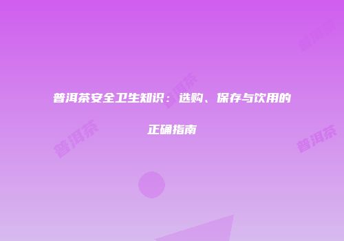 普洱茶安全卫生知识：选购、保存与饮用的正确指南