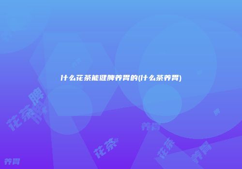 什么花茶能健脾养胃的(什么茶养胃)