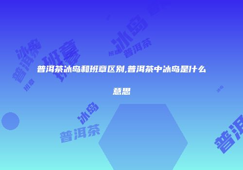 普洱茶冰岛和班章区别,普洱茶中冰岛是什么意思