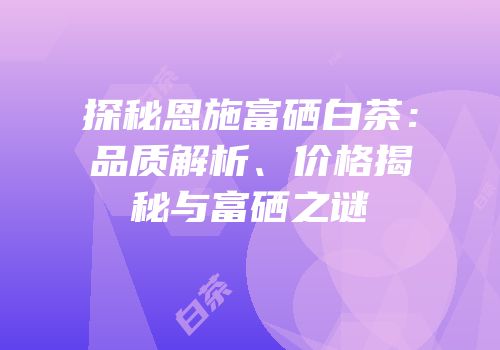 探秘恩施富硒白茶：品质解析、价格揭秘与富硒之谜