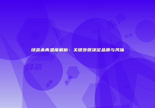 绿茶杀青温度解析：关键步骤决定品质与风味