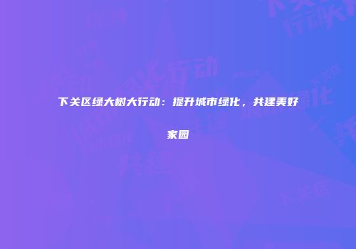 下关区绿大树大行动：提升城市绿化，共建美好家园